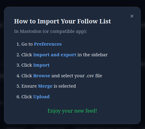 How to Import Your Follow List In Mastodon (or compatible app): Go to Preferences Click Import and export in the sidebar Click Import Click Browse and select your .csv file Ensure Merge is selected Click Upload Enjoy your new f